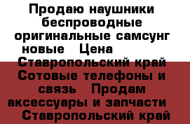 Продаю наушники беспроводные оригинальные самсунг новые › Цена ­ 5 000 - Ставропольский край Сотовые телефоны и связь » Продам аксессуары и запчасти   . Ставропольский край